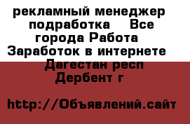 рекламный менеджер (подработка) - Все города Работа » Заработок в интернете   . Дагестан респ.,Дербент г.
